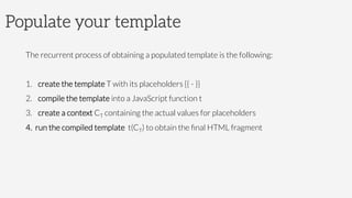 Populate your template
The recurrent process of obtaining a populated template is the following:
1.  create the template T with its placeholders {{ - }}
2.  compile the template into a JavaScript function t
3.  create a context CT containing the actual values for placeholders
4.  run the compiled template t(CT) to obtain the ﬁnal HTML fragment
 