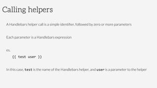 Calling helpers
A Handlebars helper call is a simple identiﬁer, followed by zero or more parameters
Each parameter is a Handlebars expression
es.
{{	
  test	
  user	
  }}	
  
In this case, test is the name of the Handlebars helper, and user is a parameter to the helper
 