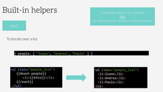 Built-in helpers
To iterate over a list
each
Inside the block, you can use
this
to reference the element being iterated
<ul	
  class="people_list">	
  
	
   	
  {{#each	
  people}}	
  
	
   	
   	
  <li>{{this}}</li>	
  	
  
	
  {{/each}}	
  
	
  </ul>	
  	
  
{	
  people:	
  [	
  “Ivano",	
  “Andrea",	
  “Paolo"	
  ]	
  }	
  	
  
<ul	
  class="people_list">	
  	
  
	
  	
  <li>Ivano</li>	
  
	
  	
  <li>Andrea</li>	
  
	
  	
  <li>Paolo</li>	
  
</ul>	
  	
  
 