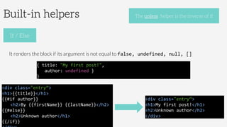 Built-in helpers
It renders the block if its argument is not equal to false,	
  undefined,	
  null,	
  []	
  
If / Else
The unless helper is the inverse of if
<div	
  class="entry“>	
  
<h1>{{title}}</h1>	
  
{{#if	
  author}}	
  
	
  <h2>By	
  {{firstName}}	
  {{lastName}}</h2>	
  
{{#else}}	
  
	
  <h2>Unknown	
  author</h1>	
  	
  
{{/if}}	
  
{	
  title:	
  "My	
  first	
  post!",	
  	
  
	
  	
  	
  author:	
  undefined	
  }	
  
}	
  	
  
<div	
  class="entry“>	
  
<h1>My	
  first	
  post!</h1>	
  
<h2>Unknown	
  author</h2>	
  
</div>	
  	
  
 