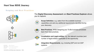 17
PUBLIC
© 2021 SAP SE or an SAP affiliate company. All rights reserved. ǀ
Start Your RISE Journey
The Digital Discovery Assessment and Best Practices Explorer allows
you to capture:
Scope Definition, e.g. select from the available business
capabilities and add any additional requirements identified during
your discovery.
Best Practices, While designing your To-Be business processes
learn from best practices.
Localization and Legal entities, e.g. the relevant countries (and
number of legal entities) applicable to the opportunity.
Integration Requirements, e.g. including SAP and non-SAP
systems.
 