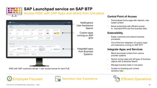 47
PUBLIC
© 2021 SAP SE or an SAP affiliate company. All rights reserved. ǀ
SAP Launchpad service on SAP BTP
Access RISE with SAP Apps and others from one place
Central Point of Access
 Personalized home page with relevant, role-
based content​
 Boost productivity with efficient access
to important KPIs and live business data​​
Extensibility
 Easily customize and extend business
processes
 Out-of-the-box integration of custom apps
and extensions running on SAP BTP
Integrate Apps and Services
 Blend launchpad content from various
provider systems
 Search across apps and all types of business
objects with Enterprise Search
 Manage business tasks in one place
 Guided on-boarding and context
sensitive help
Efficient Operations
Employee Focused
Notifications
User Assistance
Search
Integrated apps
from Business
Systems
Custom apps
running on SAP
BTP
Seamless User Experience
RISE with SAP customers will get 1 user access license for each FUE
 