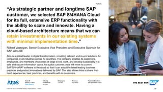 60
PUBLIC
© 2021 SAP SE or an SAP affiliate company. All rights reserved. ǀ
PUBLIC
Atos SE
Bezons, France
https://atos.ne
Industry
Professional
services
Employees
110,000
Revenue
€12 billion
Featured Solutions
SAP S/4HANA® Cloud
©
2021
SAP
SE
or
an
SAP
affiliate
company.
All
rights
reserved.
ǀ
PUBLIC
ǀ
Studio
SAP
|
74036enUS
(21/02)
“As strategic partner and longtime SAP
customer, we selected SAP S/4HANA Cloud
for its full, extensive ERP functionality with
the ability to scale and innovate. Having a
cloud-based architecture means that we can
retain investments in our existing systems
with minimal implementation time.”
Robert Vassoyan, Senior Executive Vice President and Executive Sponsor for
SAP, Atos SE
Atos is a global leader in digital transformation, providing tailored, end-to-end solutions for
companies in all industries across 73 countries. The company enables its customers,
employees, and members of societies at large to live, work, and develop sustainably in a
safe and secure information space. As a pilot customer, Atos will move its current
SAP S/4HANA® software to the cloud so that it can adopt the latest leading business
practices and product innovations delivered by SAP. This also allows Atos to share first-
hand experiences, best practices, and benefits with its customers.
 