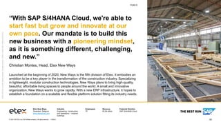 62
PUBLIC
© 2021 SAP SE or an SAP affiliate company. All rights reserved. ǀ
PUBLIC
Etex New Ways
Zaventem, Belgium
www.etexgroup.com
Industry
Engineering, construction,
and operations – modular
buildings
Employees
70
Revenue
€2.94 billion
Featured Solution
SAP S/4HANA Cloud
©
2021
SAP
SE
or
an
SAP
affiliate
company.
All
rights
reserved.
ǀ
PUBLIC
ǀ
Studio
SAP
|
72901enUS
(21/01)
“With SAP S/4HANA Cloud, we're able to
start fast but grow and innovate at our
own pace. Our mandate is to build this
new business with a pioneering mindset,
as it is something different, challenging,
and new.”
Christian Montes, Head, Etex New Ways
Launched at the beginning of 2020, New Ways is the fifth division of Etex. It embodies an
ambition to be a key player in the transformation of the construction industry. Specializing
in lightweight, modular construction technologies, New Ways plans to bring high-quality,
beautiful, affordable living spaces to people around the world. A small and innovative
organization, New Ways wants to grow rapidly. With a new ERP infrastructure, it hopes to
establish a foundation on a scalable and flexible platform solution fitting its industry needs.
Picture Credit | Etex New Ways, Zaventem, Belgium. Used with permission.
 
