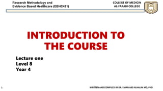 Research Methodology and
Evidence Based Healthcare (EBHC481)
INTRODUCTION TO
THE COURSE
WRITTEN AND COMPILED BY DR. EMAN ABD ALHALIM MD, PHD
1
Lecture one
Level 8
Year 4
 