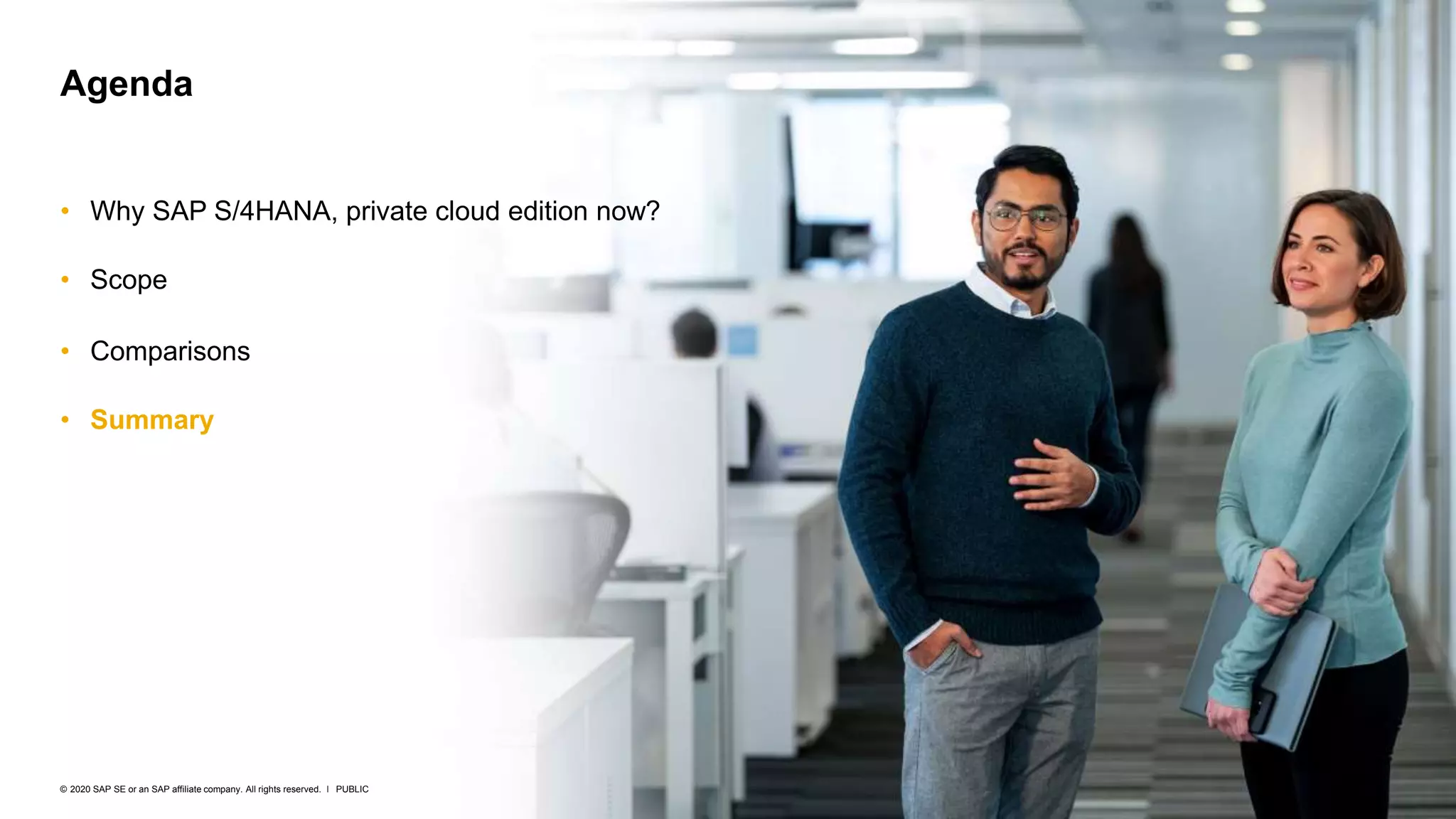 22
PUBLIC
© 2020 SAP SE or an SAP affiliate company. All rights reserved. ǀ
• Why SAP S/4HANA, private cloud edition now?
• Scope
• Comparisons
• Summary
Agenda
 