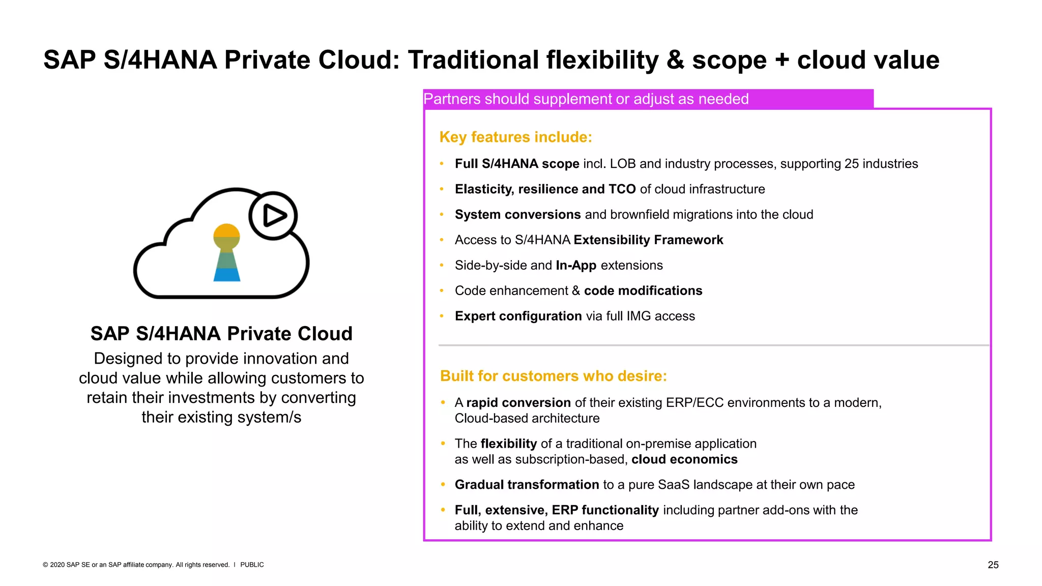25
PUBLIC
© 2020 SAP SE or an SAP affiliate company. All rights reserved. ǀ
SAP S/4HANA Private Cloud: Traditional flexibility & scope + cloud value
SAP S/4HANA Private Cloud
Designed to provide innovation and
cloud value while allowing customers to
retain their investments by converting
their existing system/s
Built for customers who desire:
 A rapid conversion of their existing ERP/ECC environments to a modern,
Cloud-based architecture
 The flexibility of a traditional on-premise application
as well as subscription-based, cloud economics
 Gradual transformation to a pure SaaS landscape at their own pace
 Full, extensive, ERP functionality including partner add-ons with the
ability to extend and enhance
Key features include:
• Full S/4HANA scope incl. LOB and industry processes, supporting 25 industries
• Elasticity, resilience and TCO of cloud infrastructure
• System conversions and brownfield migrations into the cloud
• Access to S/4HANA Extensibility Framework
• Side-by-side and In-App extensions
• Code enhancement & code modifications
• Expert configuration via full IMG access
Partners should supplement or adjust as needed
 