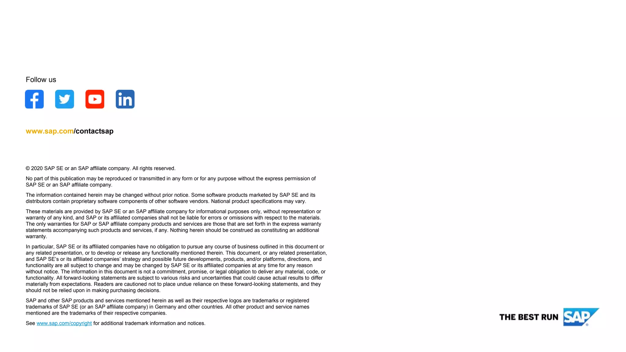 © 2020 SAP SE or an SAP affiliate company. All rights reserved.
No part of this publication may be reproduced or transmitted in any form or for any purpose without the express permission of
SAP SE or an SAP affiliate company.
The information contained herein may be changed without prior notice. Some software products marketed by SAP SE and its
distributors contain proprietary software components of other software vendors. National product specifications may vary.
These materials are provided by SAP SE or an SAP affiliate company for informational purposes only, without representation or
warranty of any kind, and SAP or its affiliated companies shall not be liable for errors or omissions with respect to the materials.
The only warranties for SAP or SAP affiliate company products and services are those that are set forth in the express warranty
statements accompanying such products and services, if any. Nothing herein should be construed as constituting an additional
warranty.
In particular, SAP SE or its affiliated companies have no obligation to pursue any course of business outlined in this document or
any related presentation, or to develop or release any functionality mentioned therein. This document, or any related presentation,
and SAP SE’s or its affiliated companies’ strategy and possible future developments, products, and/or platforms, directions, and
functionality are all subject to change and may be changed by SAP SE or its affiliated companies at any time for any reason
without notice. The information in this document is not a commitment, promise, or legal obligation to deliver any material, code, or
functionality. All forward-looking statements are subject to various risks and uncertainties that could cause actual results to differ
materially from expectations. Readers are cautioned not to place undue reliance on these forward-looking statements, and they
should not be relied upon in making purchasing decisions.
SAP and other SAP products and services mentioned herein as well as their respective logos are trademarks or registered
trademarks of SAP SE (or an SAP affiliate company) in Germany and other countries. All other product and service names
mentioned are the trademarks of their respective companies.
See www.sap.com/copyright for additional trademark information and notices.
www.sap.com/contactsap
Follow us
 