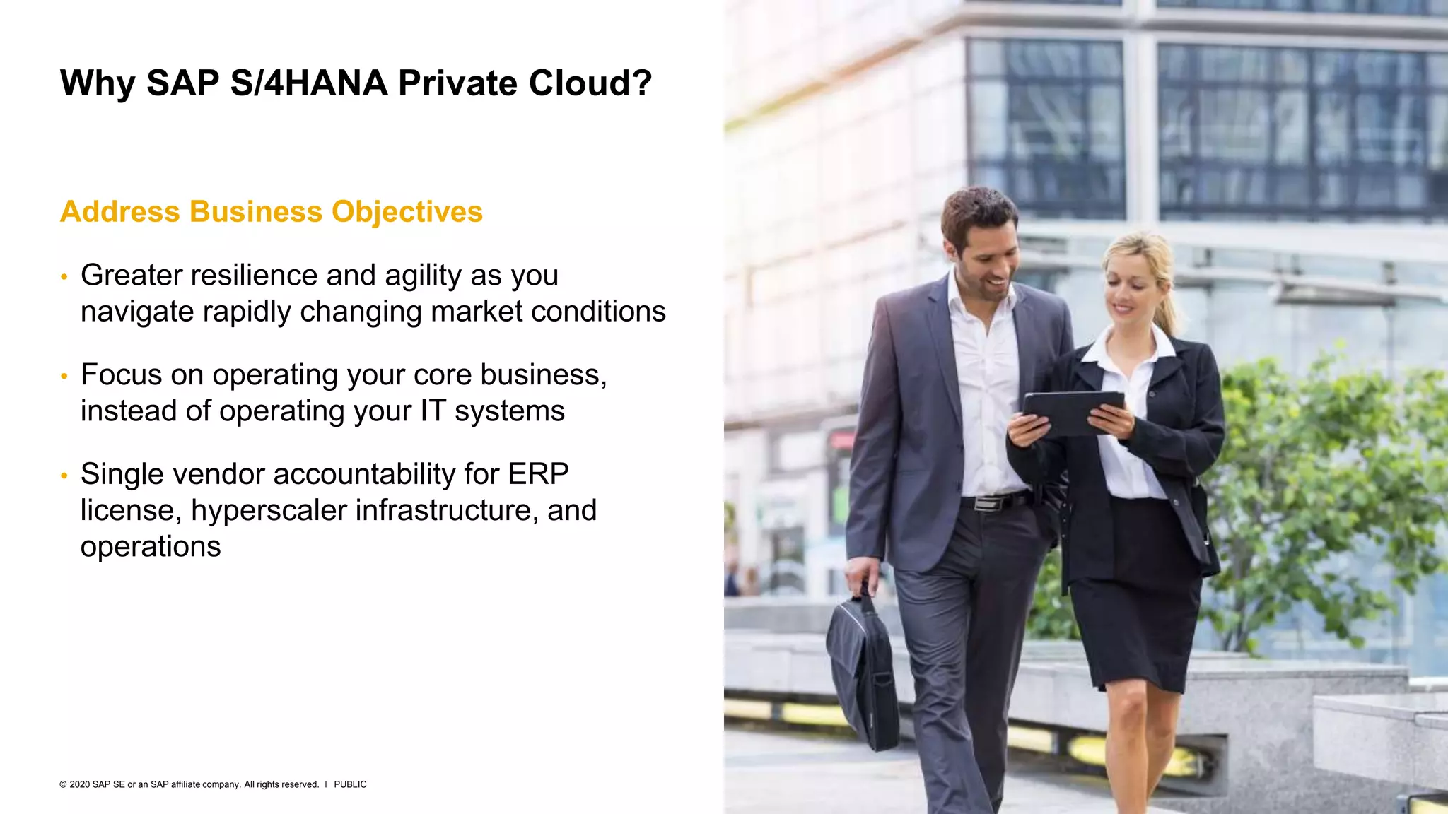 6
PUBLIC
© 2020 SAP SE or an SAP affiliate company. All rights reserved. ǀ
Address Business Objectives
• Greater resilience and agility as you
navigate rapidly changing market conditions
• Focus on operating your core business,
instead of operating your IT systems
• Single vendor accountability for ERP
license, hyperscaler infrastructure, and
operations
Why SAP S/4HANA Private Cloud?
 