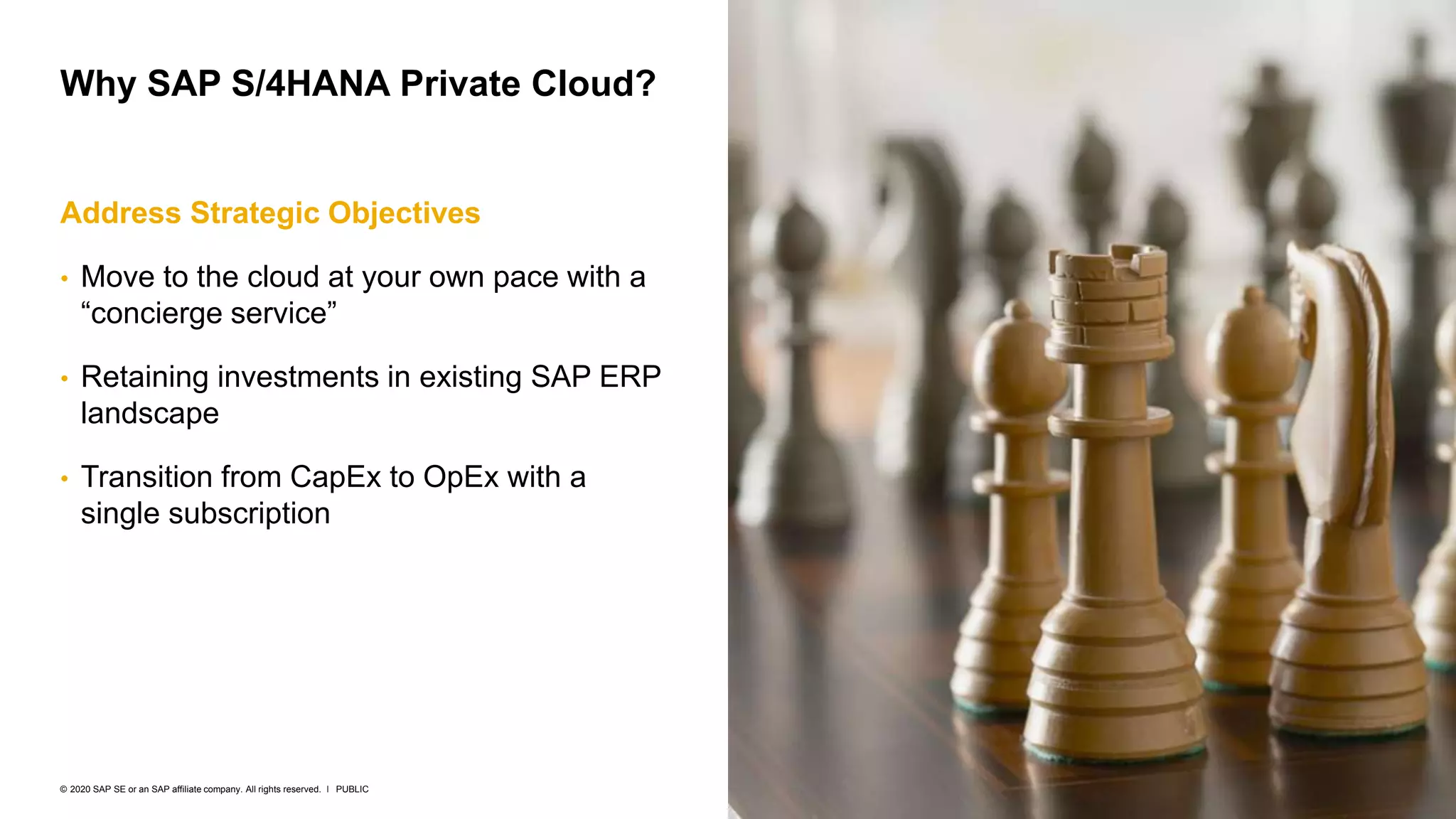 7
PUBLIC
© 2020 SAP SE or an SAP affiliate company. All rights reserved. ǀ
Address Strategic Objectives
• Move to the cloud at your own pace with a
“concierge service”
• Retaining investments in existing SAP ERP
landscape
• Transition from CapEx to OpEx with a
single subscription
Why SAP S/4HANA Private Cloud?
 