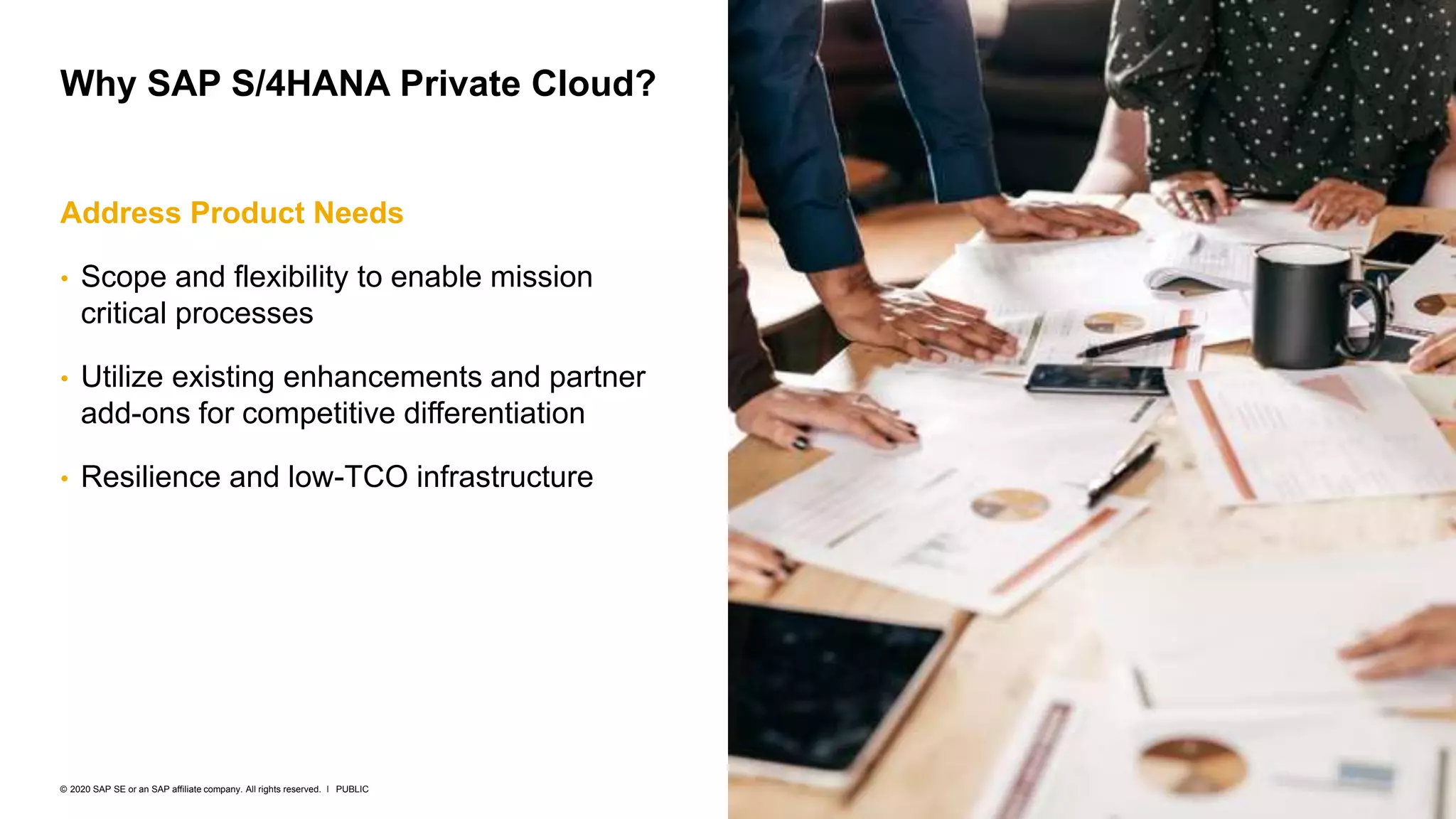 8
PUBLIC
© 2020 SAP SE or an SAP affiliate company. All rights reserved. ǀ
Address Product Needs
• Scope and flexibility to enable mission
critical processes
• Utilize existing enhancements and partner
add-ons for competitive differentiation
• Resilience and low-TCO infrastructure
Why SAP S/4HANA Private Cloud?
 