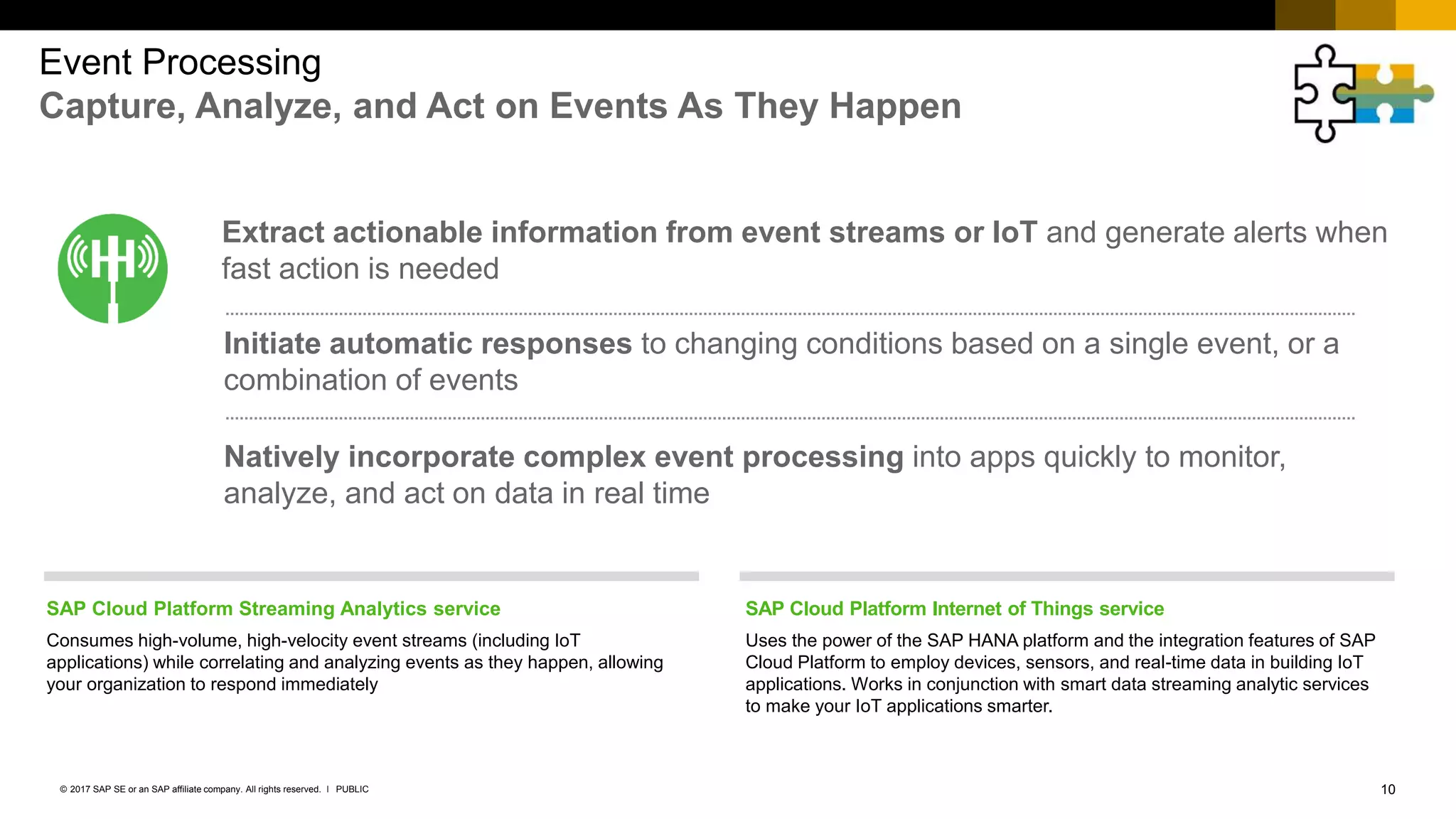 10PUBLIC© 2017 SAP SE or an SAP affiliate company. All rights reserved. ǀ
Event Processing
Capture, Analyze, and Act on Events As They Happen
SAP Cloud Platform Streaming Analytics service
Consumes high-volume, high-velocity event streams (including IoT
applications) while correlating and analyzing events as they happen, allowing
your organization to respond immediately
SAP Cloud Platform Internet of Things service
Uses the power of the SAP HANA platform and the integration features of SAP
Cloud Platform to employ devices, sensors, and real-time data in building IoT
applications. Works in conjunction with smart data streaming analytic services
to make your IoT applications smarter.
Extract actionable information from event streams or IoT and generate alerts when
fast action is needed
Initiate automatic responses to changing conditions based on a single event, or a
combination of events
Natively incorporate complex event processing into apps quickly to monitor,
analyze, and act on data in real time
 