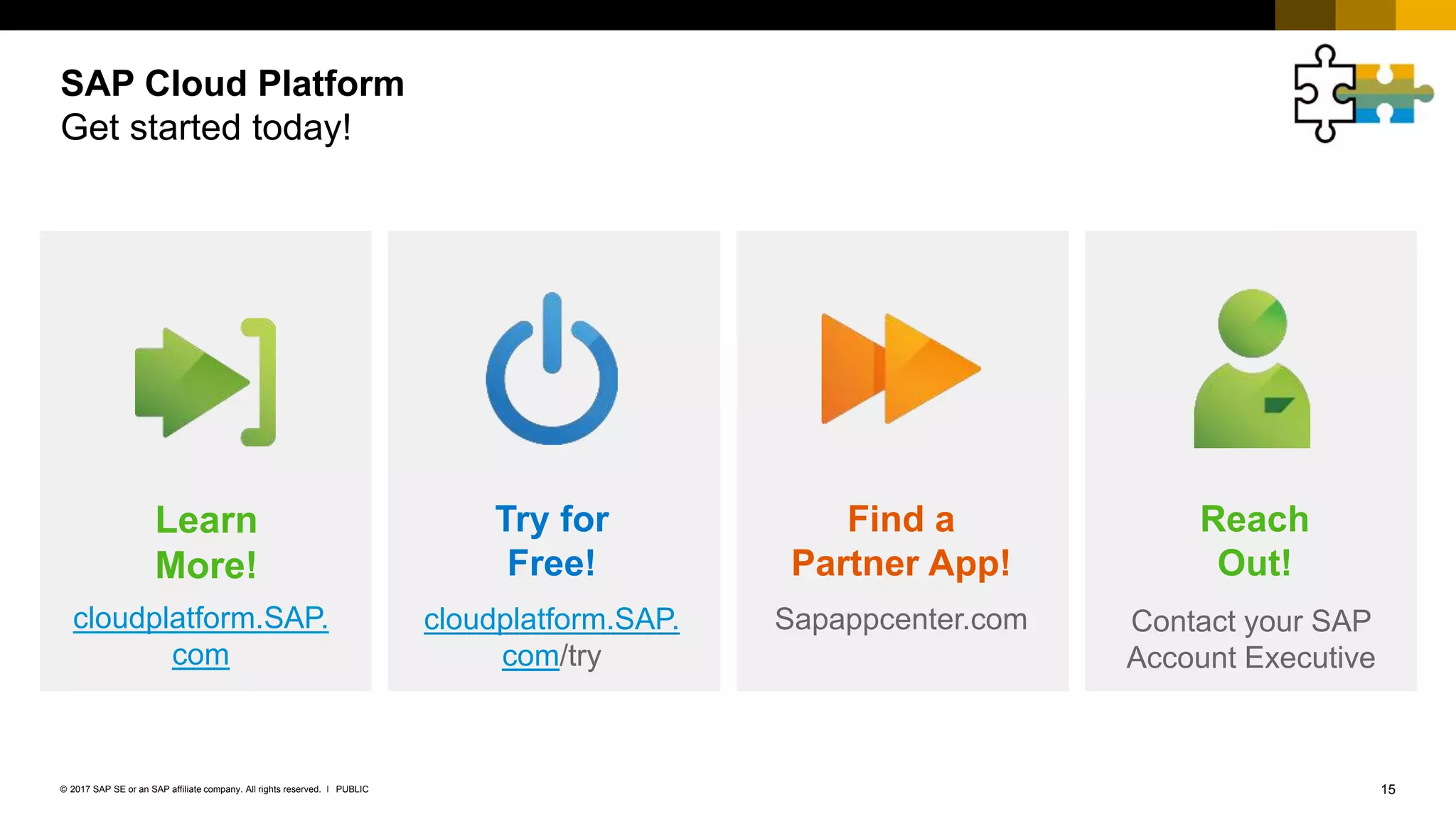 15PUBLIC© 2017 SAP SE or an SAP affiliate company. All rights reserved. ǀ
SAP Cloud Platform
Get started today!
Try for
Free!
Find a
Partner App!
Learn
More!
Reach
Out!
cloudplatform.SAP.
com
cloudplatform.SAP.
com/try
Sapappcenter.com Contact your SAP
Account Executive
 