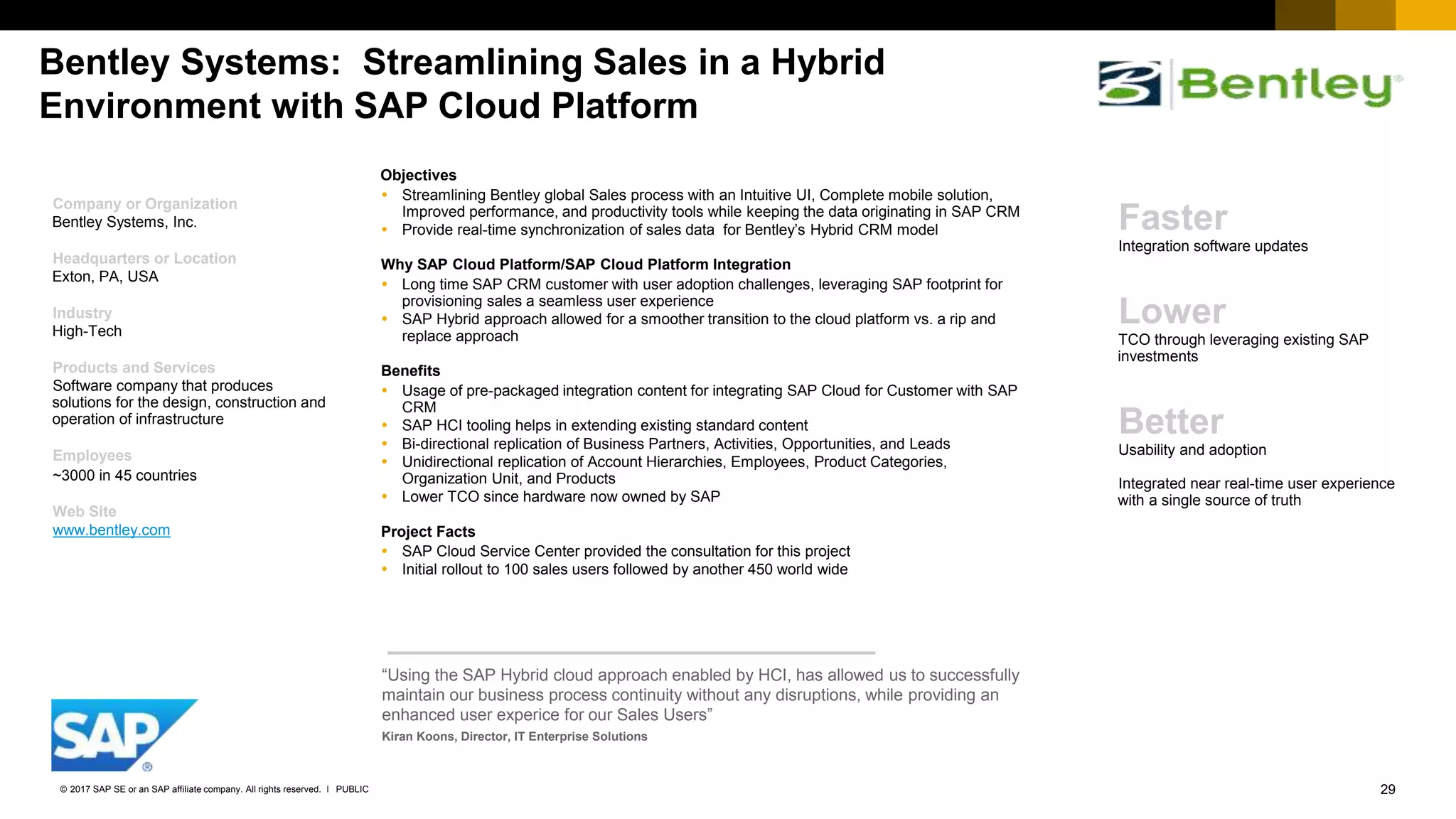 29PUBLIC© 2017 SAP SE or an SAP affiliate company. All rights reserved. ǀ
Bentley Systems: Streamlining Sales in a Hybrid
Environment with SAP Cloud Platform
Company or Organization
Bentley Systems, Inc.
Headquarters or Location
Exton, PA, USA
Industry
High-Tech
Products and Services
Software company that produces
solutions for the design, construction and
operation of infrastructure
Employees
~3000 in 45 countries
Web Site
www.bentley.com
Objectives
 Streamlining Bentley global Sales process with an Intuitive UI, Complete mobile solution,
Improved performance, and productivity tools while keeping the data originating in SAP CRM
 Provide real-time synchronization of sales data for Bentley’s Hybrid CRM model
Why SAP Cloud Platform/SAP Cloud Platform Integration
 Long time SAP CRM customer with user adoption challenges, leveraging SAP footprint for
provisioning sales a seamless user experience
 SAP Hybrid approach allowed for a smoother transition to the cloud platform vs. a rip and
replace approach
Benefits
 Usage of pre-packaged integration content for integrating SAP Cloud for Customer with SAP
CRM
 SAP HCI tooling helps in extending existing standard content
 Bi-directional replication of Business Partners, Activities, Opportunities, and Leads
 Unidirectional replication of Account Hierarchies, Employees, Product Categories,
Organization Unit, and Products
 Lower TCO since hardware now owned by SAP
Project Facts
 SAP Cloud Service Center provided the consultation for this project
 Initial rollout to 100 sales users followed by another 450 world wide
“Using the SAP Hybrid cloud approach enabled by HCI, has allowed us to successfully
maintain our business process continuity without any disruptions, while providing an
enhanced user experice for our Sales Users”
Kiran Koons, Director, IT Enterprise Solutions
Faster
Integration software updates
Lower
TCO through leveraging existing SAP
investments
Better
Usability and adoption
Integrated near real-time user experience
with a single source of truth
 