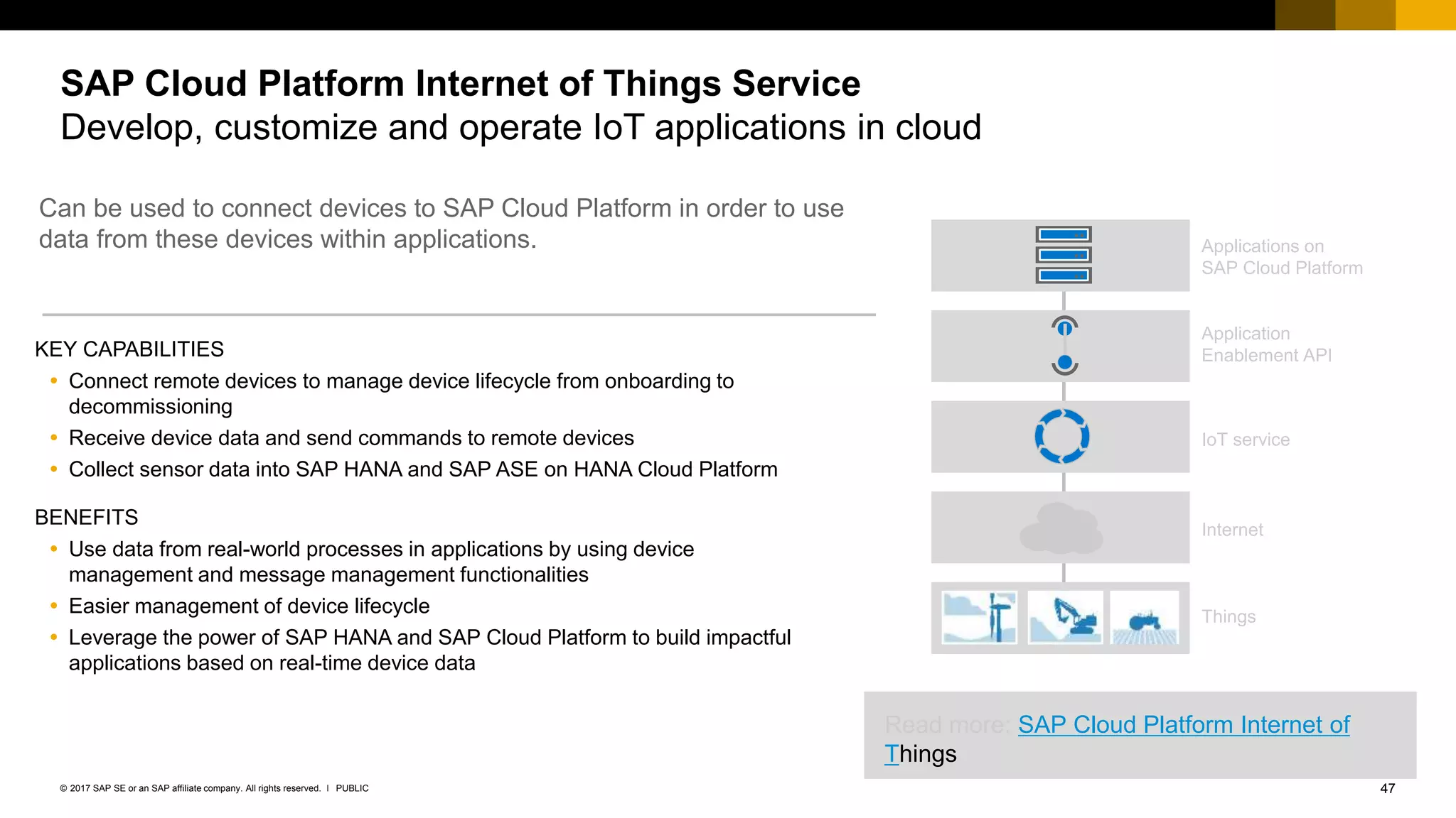 47PUBLIC© 2017 SAP SE or an SAP affiliate company. All rights reserved. ǀ
SAP Cloud Platform Internet of Things Service
Develop, customize and operate IoT applications in cloud
KEY CAPABILITIES
 Connect remote devices to manage device lifecycle from onboarding to
decommissioning
 Receive device data and send commands to remote devices
 Collect sensor data into SAP HANA and SAP ASE on HANA Cloud Platform
BENEFITS
 Use data from real-world processes in applications by using device
management and message management functionalities
 Easier management of device lifecycle
 Leverage the power of SAP HANA and SAP Cloud Platform to build impactful
applications based on real-time device data
Application
Enablement API
IoT service
Internet
Applications on
SAP Cloud Platform
Things
Can be used to connect devices to SAP Cloud Platform in order to use
data from these devices within applications.
Read more: SAP Cloud Platform Internet of
Things
 