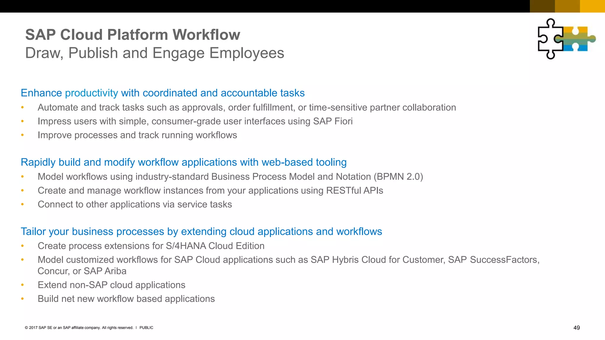 49PUBLIC© 2017 SAP SE or an SAP affiliate company. All rights reserved. ǀ
SAP Cloud Platform Workflow
Draw, Publish and Engage Employees
Enhance productivity with coordinated and accountable tasks
• Automate and track tasks such as approvals, order fulfillment, or time-sensitive partner collaboration
• Impress users with simple, consumer-grade user interfaces using SAP Fiori
• Improve processes and track running workflows
Rapidly build and modify workflow applications with web-based tooling
• Model workflows using industry-standard Business Process Model and Notation (BPMN 2.0)
• Create and manage workflow instances from your applications using RESTful APIs
• Connect to other applications via service tasks
Tailor your business processes by extending cloud applications and workflows
• Create process extensions for S/4HANA Cloud Edition
• Model customized workflows for SAP Cloud applications such as SAP Hybris Cloud for Customer, SAP SuccessFactors,
Concur, or SAP Ariba
• Extend non-SAP cloud applications
• Build net new workflow based applications
 