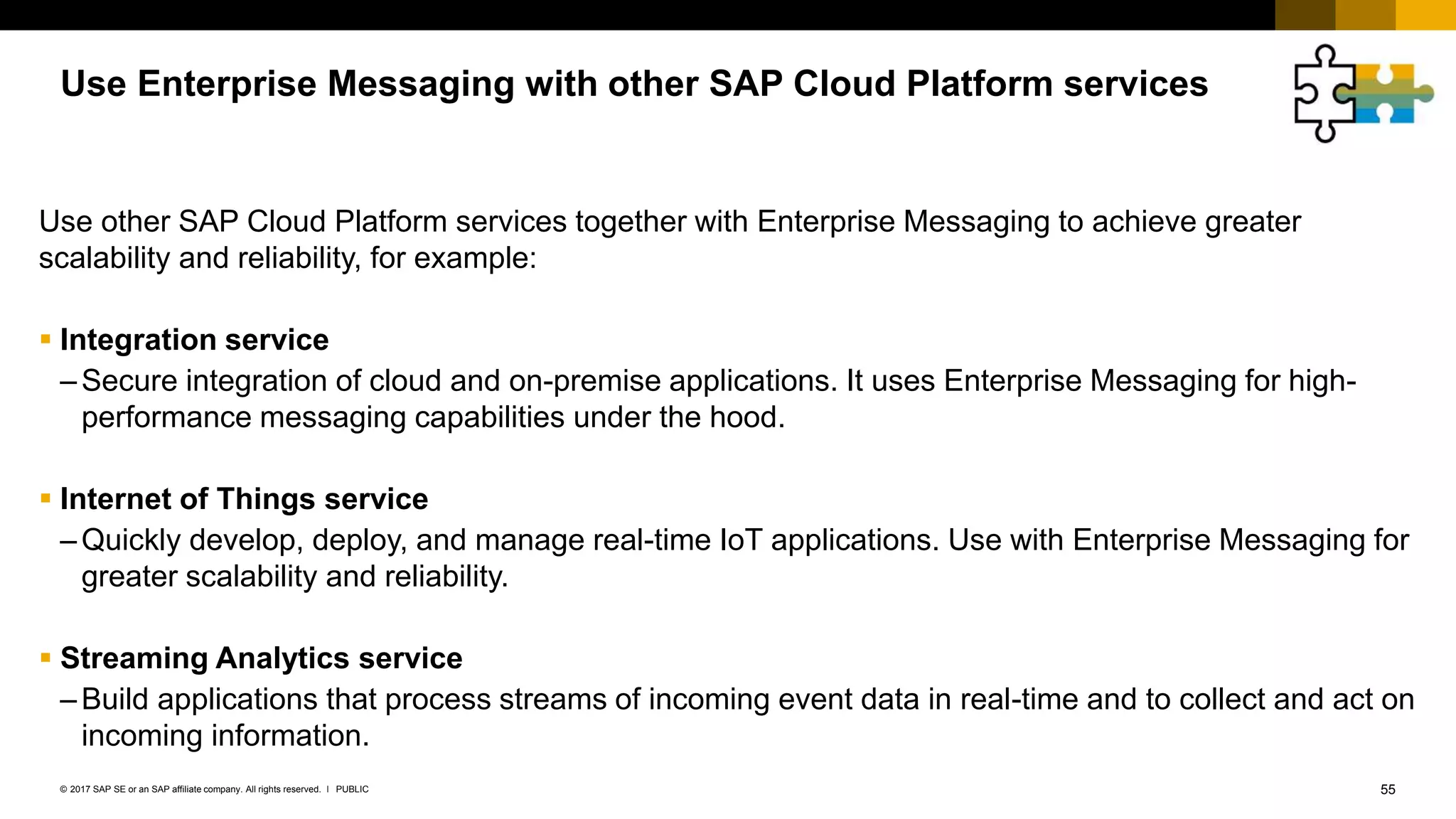 55PUBLIC© 2017 SAP SE or an SAP affiliate company. All rights reserved. ǀ
Use other SAP Cloud Platform services together with Enterprise Messaging to achieve greater
scalability and reliability, for example:
 Integration service
–Secure integration of cloud and on-premise applications. It uses Enterprise Messaging for high-
performance messaging capabilities under the hood.
 Internet of Things service
–Quickly develop, deploy, and manage real-time IoT applications. Use with Enterprise Messaging for
greater scalability and reliability.
 Streaming Analytics service
–Build applications that process streams of incoming event data in real-time and to collect and act on
incoming information.
Use Enterprise Messaging with other SAP Cloud Platform services
 