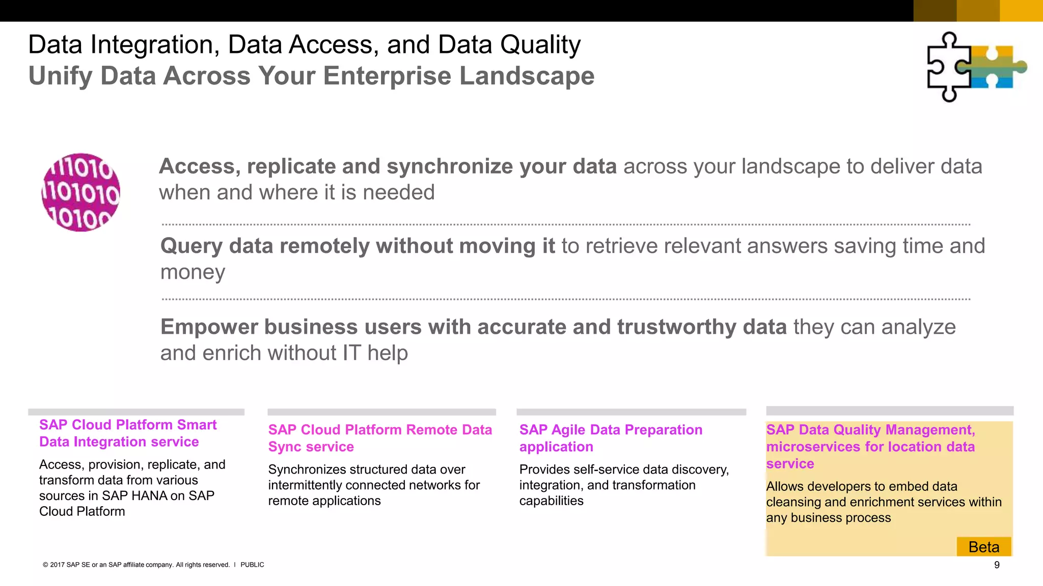 9PUBLIC© 2017 SAP SE or an SAP affiliate company. All rights reserved. ǀ
Data Integration, Data Access, and Data Quality
Unify Data Across Your Enterprise Landscape
Access, replicate and synchronize your data across your landscape to deliver data
when and where it is needed
Query data remotely without moving it to retrieve relevant answers saving time and
money
Empower business users with accurate and trustworthy data they can analyze
and enrich without IT help
SAP Cloud Platform Remote Data
Sync service
Synchronizes structured data over
intermittently connected networks for
remote applications
SAP Data Quality Management,
microservices for location data
service
Allows developers to embed data
cleansing and enrichment services within
any business process
SAP Agile Data Preparation
application
Provides self-service data discovery,
integration, and transformation
capabilities
SAP Cloud Platform Smart
Data Integration service
Access, provision, replicate, and
transform data from various
sources in SAP HANA on SAP
Cloud Platform
Beta
 