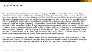 2PUBLIC© 2017 SAP SE or an SAP affiliate company. All rights reserved. ǀ
The information in this presentation is confidential and proprietary to SAP and may not be disclosed without the
permission of SAP. This presentation is not subject to your license agreement or any other service or subscription
agreement with SAP. SAP has no obligation to pursue any course of business outlined in this document or any related
presentation, or to develop or release any functionality mentioned therein. This document, or any related presentation
and SAP's strategy and possible future developments, products and or platforms directions and functionality are all
subject to change and may be changed by SAP at any time for any reason without notice. The information in this
document is not a commitment, promise or legal obligation to deliver any material, code or functionality. This document
is provided without a warranty of any kind, either express or implied, including but not limited to, the implied warranties
of merchantability, fitness for a particular purpose, or non-infringement. This document is for informational purposes
and may not be incorporated into a contract. SAP assumes no responsibility for errors or omissions in this document,
except if such damages were caused by SAP´s willful misconduct or gross negligence.
All forward-looking statements are subject to various risks and uncertainties that could cause actual results to differ
materially from expectations. Readers are cautioned not to place undue reliance on these forward-looking statements,
which speak only as of their dates, and they should not be relied upon in making purchasing decisions.
Legal disclaimer
 