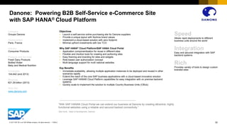 52PUBLIC© 2017 SAP SE or an SAP affiliate company. All rights reserved. ǀ
Danone: Powering B2B Self-Service e-Commerce Site
with SAP HANA® Cloud Platform
Company
Groupe Danone
Headquarters
Paris, France
Industry
Consumer Products
Products and Services
Fresh Dairy Products
Bottled Water
Baby and Medical Nutrition
Employees
104,642 (end 2013)
Revenue
€21.29 billion (2013)
Web Site
www.danone.com
Objectives
 Launch a self-service online purchasing site for Danone suppliers
 Provide a unique layout with Nutricia brand values
 Implement a cloud-based solution with zero footprint
 Minimal upfront investments with low TCO
Why SAP HANA® Cloud Platform/SAP HANA Cloud Portal
 Application componentization for reuse in different sites
 Flexible and intuitive tools for creating and authoring sites
 Easy theming and branding for sites and widgets
 Role-based user authorization concept
 Multi-language support for multi national websites
Key Benefits
 Immediate availability, allowing multiple application instances to be deployed and reused in other
scenarios rapidly
 Extend the reach of the core SAP business applications with a cloud-based innovative solution
 Leverage SAP HANA® Cloud Platform capabilities for easy integration with on premise backend
systems
 Quickly scale to implement the solution to multiple Country Business Units (CBUs)
“With SAP HANA® Cloud Portal we can extend our business at Danone by creating attractive, highly
functional websites using a reliable and secured backed connectivity.”
Ged Hurst, Head of Development, Danone
Speed
Allows rapid deployments to different
business units around the world
Integration
Easy and secured integration with SAP
backend systems
Rich
Provides variety of tools to design custom
branded sites
 