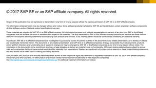 No part of this publication may be reproduced or transmitted in any form or for any purpose without the express permission of SAP SE or an SAP affiliate company.
The information contained herein may be changed without prior notice. Some software products marketed by SAP SE and its distributors contain proprietary software components
of other software vendors. National product specifications may vary.
These materials are provided by SAP SE or an SAP affiliate company for informational purposes only, without representation or warranty of any kind, and SAP or its affiliated
companies shall not be liable for errors or omissions with respect to the materials. The only warranties for SAP or SAP affiliate company products and services are those that are
set forth in the express warranty statements accompanying such products and services, if any. Nothing herein should be construed as constituting an additional warranty.
In particular, SAP SE or its affiliated companies have no obligation to pursue any course of business outlined in this document or any related presentation, or to develop or release
any functionality mentioned therein. This document, or any related presentation, and SAP SE’s or its affiliated companies’ strategy and possible future developments, products,
and/or platform directions and functionality are all subject to change and may be changed by SAP SE or its affiliated companies at any time for any reason without notice. The
information in this document is not a commitment, promise, or legal obligation to deliver any material, code, or functionality. All forward-looking statements are subject to various
risks and uncertainties that could cause actual results to differ materially from expectations. Readers are cautioned not to place undue reliance on these forward-looking statements,
and they should not be relied upon in making purchasing decisions.
SAP and other SAP products and services mentioned herein as well as their respective logos are trademarks or registered trademarks of SAP SE (or an SAP affiliate company)
in Germany and other countries. All other product and service names mentioned are the trademarks of their respective companies.
See http://global.sap.com/corporate-en/legal/copyright/index.epx for additional trademark information and notices.
© 2017 SAP SE or an SAP affiliate company. All rights reserved.
 