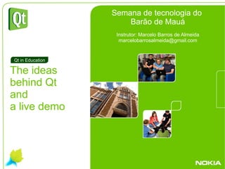 . The ideas  behind Qt  and a live demo Qt in Education Semana de tecnologia do  Barão de Mauá Instrutor: Marcelo Barros de Almeida [email_address] 
