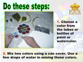 1. Choose a
                              color from
                              the tubes or
                              bottles of
                              paint or
                              watercolor.


2. Mix two colors using a can cover. Use a
few drops of water in mixing these colors.
 