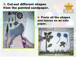 5. Cut-out different shapes
from the painted sandpaper.


                    6. Paste all the shapes
                    and leaves on an oslo
                    paper.
 