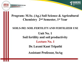 Program: M.Sc. (Ag.) Soil Science & Agricultural
Chemistry 2nd Semester, 1st Year
SOILS-502: SOILFERTILITYAND FERTILIZER USE
Unit No. 1
Soil fertility and soil productivity
Lecture No. 1
Dr. Luxmi Kant Tripathi
Assistant Professor, SoAg
 