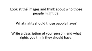 Look at the images and think about who those
people might be.
What rights should those people have?
Write a description of your person, and what
rights you think they should have.
 