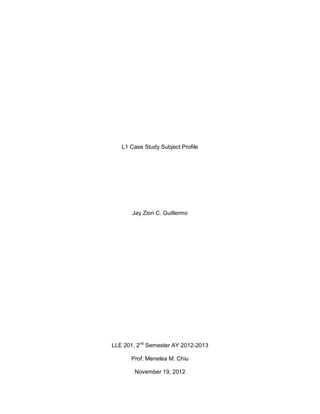 L1 Case Study Subject Profile




       Jay Zion C. Guillermo




LLE 201, 2nd Semester AY 2012-2013

      Prof. Menelea M. Chiu

        November 19, 2012
 