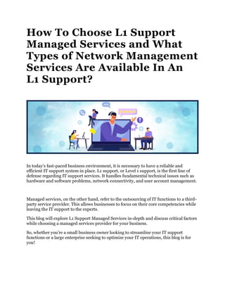 How To Choose L1 Support
Managed Services and What
Types of Network Management
Services Are Available In An
L1 Support?
In today’s fast-paced business environment, it is necessary to have a reliable and
efficient IT support system in place. L1 support, or Level 1 support, is the first line of
defense regarding IT support services. It handles fundamental technical issues such as
hardware and software problems, network connectivity, and user account management.
Managed services, on the other hand, refer to the outsourcing of IT functions to a third-
party service provider. This allows businesses to focus on their core competencies while
leaving the IT support to the experts.
This blog will explore L1 Support Managed Services in-depth and discuss critical factors
while choosing a managed services provider for your business.
So, whether you’re a small business owner looking to streamline your IT support
functions or a large enterprise seeking to optimize your IT operations, this blog is for
you!
 