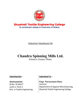 Submitted By –
Amanuzzaman
ID No: TE-69/17
Level-1, Term-1
B.Sc. in Textile Engineering.
Submitted To –
Engr. Nuruzzaman Rana
Lecturer,
Department of Apparel Manufacturing,
Shyamoli Textile Engineering College.
Shyamoli Textile Engineering College
(A constituent college of University of Dhaka)
Industrial Attachment On
Chandra Spinning Mills Ltd.
Kaliakoir, Gazipur, Dhaka.
 