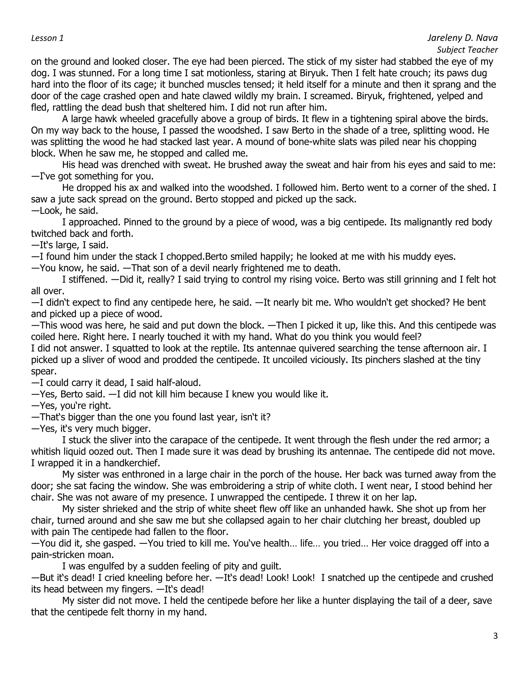 Lesson 1 Jareleny D. Nava
Subject Teacher
3
on the ground and looked closer. The eye had been pierced. The stick of my sister had stabbed the eye of my
dog. I was stunned. For a long time I sat motionless, staring at Biryuk. Then I felt hate crouch; its paws dug
hard into the floor of its cage; it bunched muscles tensed; it held itself for a minute and then it sprang and the
door of the cage crashed open and hate clawed wildly my brain. I screamed. Biryuk, frightened, yelped and
fled, rattling the dead bush that sheltered him. I did not run after him.
A large hawk wheeled gracefully above a group of birds. It flew in a tightening spiral above the birds.
On my way back to the house, I passed the woodshed. I saw Berto in the shade of a tree, splitting wood. He
was splitting the wood he had stacked last year. A mound of bone-white slats was piled near his chopping
block. When he saw me, he stopped and called me.
His head was drenched with sweat. He brushed away the sweat and hair from his eyes and said to me:
―I‘ve got something for you.
He dropped his ax and walked into the woodshed. I followed him. Berto went to a corner of the shed. I
saw a jute sack spread on the ground. Berto stopped and picked up the sack.
―Look, he said.
I approached. Pinned to the ground by a piece of wood, was a big centipede. Its malignantly red body
twitched back and forth.
―It‘s large, I said.
―I found him under the stack I chopped.Berto smiled happily; he looked at me with his muddy eyes.
―You know, he said. ―That son of a devil nearly frightened me to death.
I stiffened. ―Did it, really? I said trying to control my rising voice. Berto was still grinning and I felt hot
all over.
―I didn‘t expect to find any centipede here, he said. ―It nearly bit me. Who wouldn‘t get shocked? He bent
and picked up a piece of wood.
―This wood was here, he said and put down the block. ―Then I picked it up, like this. And this centipede was
coiled here. Right here. I nearly touched it with my hand. What do you think you would feel?
I did not answer. I squatted to look at the reptile. Its antennae quivered searching the tense afternoon air. I
picked up a sliver of wood and prodded the centipede. It uncoiled viciously. Its pinchers slashed at the tiny
spear.
―I could carry it dead, I said half-aloud.
―Yes, Berto said. ―I did not kill him because I knew you would like it.
―Yes, you‘re right.
―That‘s bigger than the one you found last year, isn‘t it?
―Yes, it‘s very much bigger.
I stuck the sliver into the carapace of the centipede. It went through the flesh under the red armor; a
whitish liquid oozed out. Then I made sure it was dead by brushing its antennae. The centipede did not move.
I wrapped it in a handkerchief.
My sister was enthroned in a large chair in the porch of the house. Her back was turned away from the
door; she sat facing the window. She was embroidering a strip of white cloth. I went near, I stood behind her
chair. She was not aware of my presence. I unwrapped the centipede. I threw it on her lap.
My sister shrieked and the strip of white sheet flew off like an unhanded hawk. She shot up from her
chair, turned around and she saw me but she collapsed again to her chair clutching her breast, doubled up
with pain The centipede had fallen to the floor.
―You did it, she gasped. ―You tried to kill me. You‘ve health… life… you tried… Her voice dragged off into a
pain-stricken moan.
I was engulfed by a sudden feeling of pity and guilt.
―But it‘s dead! I cried kneeling before her. ―It‘s dead! Look! Look! I snatched up the centipede and crushed
its head between my fingers. ―It‘s dead!
My sister did not move. I held the centipede before her like a hunter displaying the tail of a deer, save
that the centipede felt thorny in my hand.
 