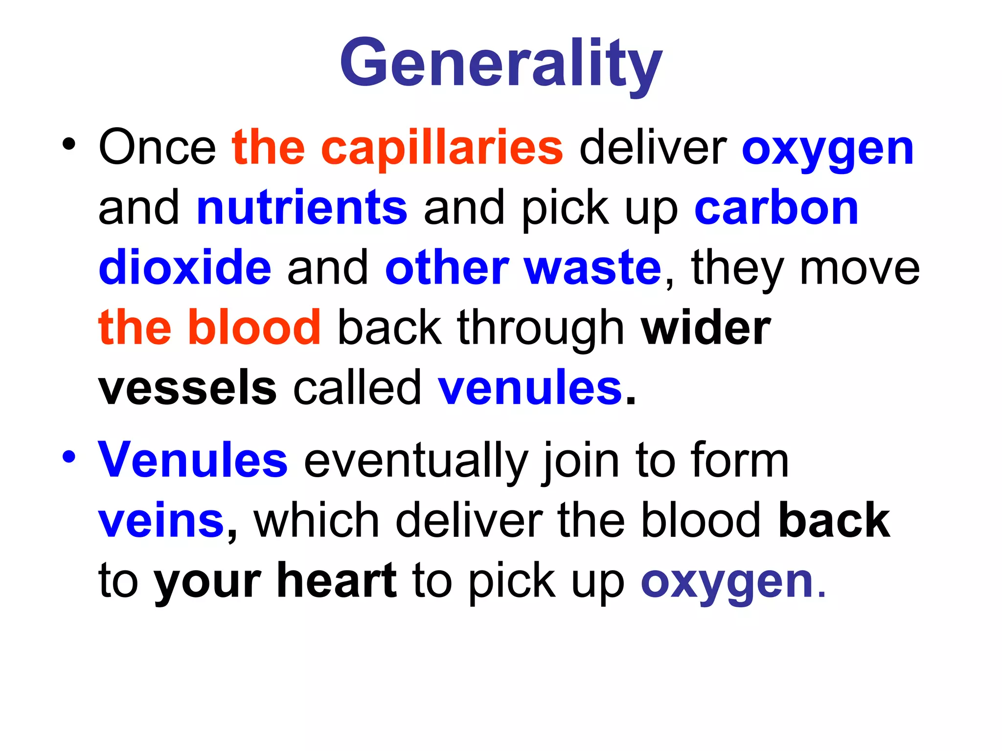 Generality
• Once the capillaries deliver oxygen
and nutrients and pick up carbon
dioxide and other waste, they move
the blood back through wider
vessels called venules.
• Venules eventually join to form
veins, which deliver the blood back
to your heart to pick up oxygen.
 