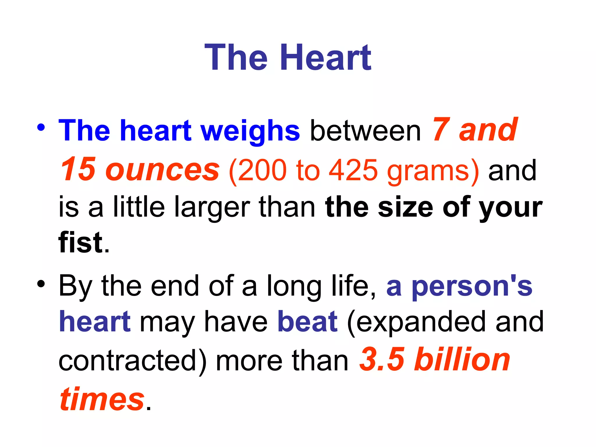 The Heart
• The heart weighs between 7 and
15 ounces (200 to 425 grams) and
is a little larger than the size of your
fist.
• By the end of a long life, a person's
heart may have beat (expanded and
contracted) more than 3.5 billion
times.
 