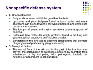 Nonspecific defense system
 2. Chemical factors
 Fatty acids in sweat inhibit the growth of bacteria.
 Lysozyme and phospholipase found in tears, saliva and nasal
secretions can breakdown the cell wall of bacteria and destabilize
bacterial membranes.
 The low pH of sweat and gastric secretions prevents growth of
bacteria.
 Defensins (low molecular weight proteins) found in the lung and
gastrointestinal tract have antimicrobial activity.
 Surfactants in the lung act as opsonins (substances that promote
phagocytosis of particles by phagocytic cells).
 3. Biological factors
 The normal flora of the skin and in the gastrointestinal tract can
prevent the colonization of pathogenic bacteria by secreting toxic
substances or by competing with pathogenic bacteria for
nutrients or attachment to cell surfaces.
 