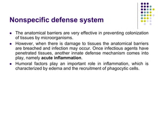 Nonspecific defense system
 The anatomical barriers are very effective in preventing colonization
of tissues by microorganisms.
 However, when there is damage to tissues the anatomical barriers
are breached and infection may occur. Once infectious agents have
penetrated tissues, another innate defense mechanism comes into
play, namely acute inflammation.
 Humoral factors play an important role in inflammation, which is
characterized by edema and the recruitment of phagocytic cells.
 