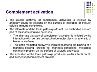 Complement activation
 The classic pathway of complement activation is initiated by
antibody bound to antigens on the surface of microbes or through
soluble immune complexes.
 The alternate and the lectin pathways do not use antibodies and are
part of the innate immune defenses.
 The alternate pathway of complement activation is initiated by the
interaction with certain polysaccharide molecules characteristic of
bacterial surfaces.
 The lectin-mediated pathway is initiated following the binding of a
mannose-binding protein to mannose-containing molecules
commonly present on the surface of bacteria and yeast.
 The activation of the three pathways produces similar effects on C3
and subsequent complement proteins.
 