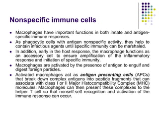 Nonspecific immune cells
 Macrophages have important functions in both innate and antigen-
specific immune responses.
 As phagocytic cells with antigen nonspecific activity, they help to
contain infectious agents until specific immunity can be marshaled.
 In addition, early in the host response, the macrophage functions as
an accessory cell to ensure amplification of the inflammatory
response and initiation of specific immunity.
 Macrophages are activated by the presence of antigen to engulf and
digest foreign particles.
 Activated macrophages act as antigen presenting cells (APCs)
that break down complex antigens into peptide fragments that can
associate with class I or II Major Histocompatibility Complex (MHC)
molecules. Macrophages can then present these complexes to the
helper T cell so that nonself-self recognition and activation of the
immune response can occur.
 