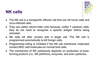 NK cells
 The NK cell is a nonspecific effector cell that can kill tumor cells and
virus-infected cells.
 They are called natural killer cells because, unlike T cytotoxic cells,
they do not need to recognize a specific antigen before being
activated.
 NK cells kill after contact with a target cell. The NK cell is
programmed automatically to kill foreign cells.
 Programmed killing is inhibited if the NK cell membrane molecules
contact MHC self-molecules on normal host cells.
 The mechanism of NK cytotoxicity depends on production of pore-
forming proteins (i.e., NK perforins), enzymes, and toxic cytokines.
 