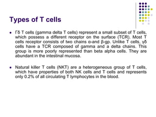 Types of T cells
 Γδ T cells (gamma delta T cells) represent a small subset of T cells,
which possess a different receptor on the surface (TCR). Most T
cells receptor consists of two chains α-and β-gp. Unlike T cells, γδ
cells have a TCR composed of gamma and a delta chains. This
group is more poorly represented than beta alpha cells. They are
abundant in the intestinal mucosa.
 Natural killer T cells (NKT) are a heterogeneous group of T cells,
which have properties of both NK cells and T cells and represents
only 0.2% of all circulating T lymphocytes in the blood.
 
