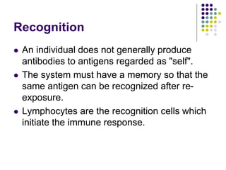 Recognition
 An individual does not generally produce
antibodies to antigens regarded as "self".
 The system must have a memory so that the
same antigen can be recognized after re-
exposure.
 Lymphocytes are the recognition cells which
initiate the immune response.
 