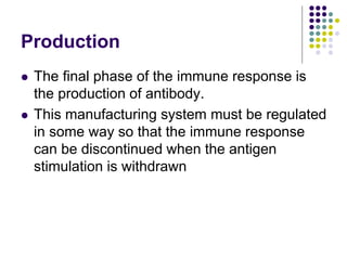 Production
 The final phase of the immune response is
the production of antibody.
 This manufacturing system must be regulated
in some way so that the immune response
can be discontinued when the antigen
stimulation is withdrawn
 