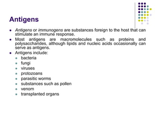 Antigens
 Antigens or immunogens are substances foreign to the host that can
stimulate an immune response.
 Most antigens are macromolecules such as proteins and
polysaccharides, although lipids and nucleic acids occasionally can
serve as antigens.
 Antigens include:
 bacteria
 fungi
 viruses
 protozoans
 parasitic worms
 substances such as pollen
 venom
 transplanted organs
 