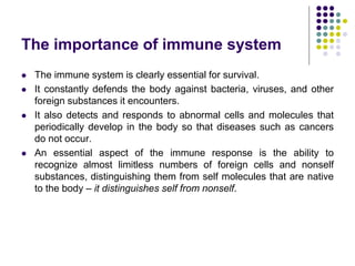 The importance of immune system
 The immune system is clearly essential for survival.
 It constantly defends the body against bacteria, viruses, and other
foreign substances it encounters.
 It also detects and responds to abnormal cells and molecules that
periodically develop in the body so that diseases such as cancers
do not occur.
 An essential aspect of the immune response is the ability to
recognize almost limitless numbers of foreign cells and nonself
substances, distinguishing them from self molecules that are native
to the body – it distinguishes self from nonself.
 