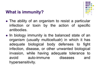 What is immunity?
 The ability of an organism to resist a particular
infection or toxin by the action of specific
antibodies.
 In biology immunity is the balanced state of an
organism (usually multicellualr) in which it has
adequate biological body defenses to fight
infection, disease, or other unwanted biological
invasion, while having adequate tolerance to
avoid auto-immune diseases and
hypersensitivity.
 