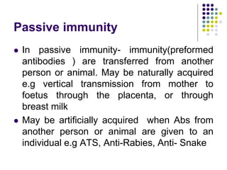 Passive immunity
 In passive immunity- immunity(preformed
antibodies ) are transferred from another
person or animal. May be naturally acquired
e.g vertical transmission from mother to
foetus through the placenta, or through
breast milk
 May be artificially acquired when Abs from
another person or animal are given to an
individual e.g ATS, Anti-Rabies, Anti- Snake
 