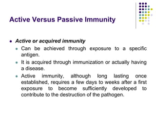 Active Versus Passive Immunity
 Active or acquired immunity
 Can be achieved through exposure to a specific
antigen.
 It is acquired through immunization or actually having
a disease.
 Active immunity, although long lasting once
established, requires a few days to weeks after a first
exposure to become sufficiently developed to
contribute to the destruction of the pathogen.
 