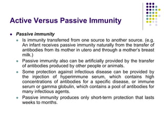 Active Versus Passive Immunity
 Passive immunity
 Is immunity transferred from one source to another source. (e.g.
An infant receives passive immunity naturally from the transfer of
antibodies from its mother in utero and through a mother’s breast
milk.)
 Passive immunity also can be artificially provided by the transfer
of antibodies produced by other people or animals.
 Some protection against infectious disease can be provided by
the injection of hyperimmune serum, which contains high
concentrations of antibodies for a specific disease, or immune
serum or gamma globulin, which contains a pool of antibodies for
many infectious agents.
 Passive immunity produces only short-term protection that lasts
weeks to months.
 